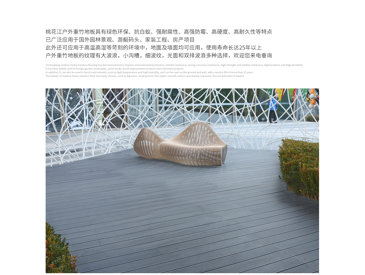 桃花江戶外防腐竹木地板具有綠色環(huán)保、抗白蟻、強(qiáng)耐腐性、高強(qiáng)防霉、高硬度、高耐久性等特點(diǎn)，已廣泛應(yīng)用于國內(nèi)外園林景觀、游艇碼頭、家裝工程、房產(chǎn)項(xiàng)目。此外還可應(yīng)用于高溫高濕等苛刻的環(huán)境中，地面及墻面均可應(yīng)用，使用壽命長達(dá)25年以上。戶外防腐竹木地板的紋理有大波浪，小溝槽，細(xì)波紋，光面等多種選擇，歡迎您來電垂詢。